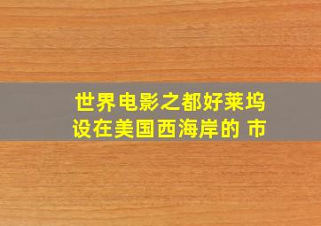 世界电影之都好莱坞设在美国西海岸的 市